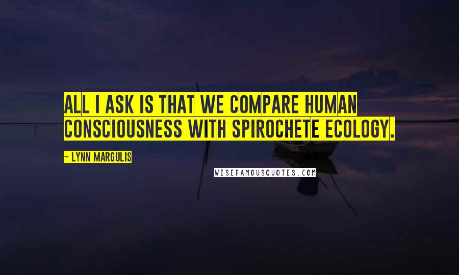 Lynn Margulis Quotes: All I ask is that we compare human consciousness with spirochete ecology.