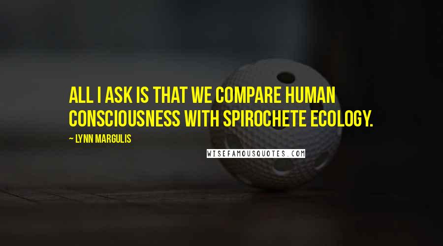 Lynn Margulis Quotes: All I ask is that we compare human consciousness with spirochete ecology.