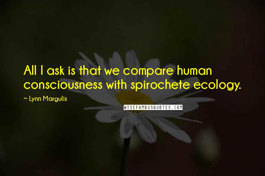 Lynn Margulis Quotes: All I ask is that we compare human consciousness with spirochete ecology.