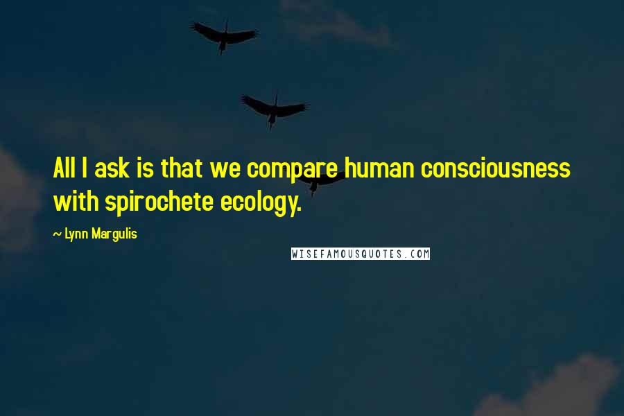 Lynn Margulis Quotes: All I ask is that we compare human consciousness with spirochete ecology.