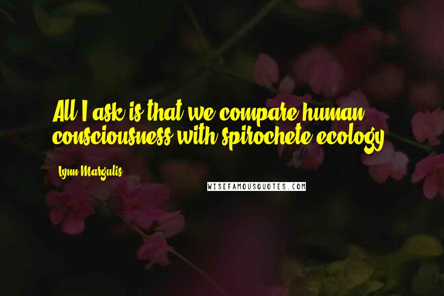 Lynn Margulis Quotes: All I ask is that we compare human consciousness with spirochete ecology.