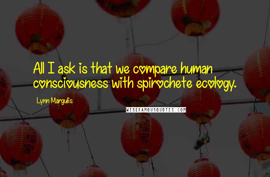 Lynn Margulis Quotes: All I ask is that we compare human consciousness with spirochete ecology.