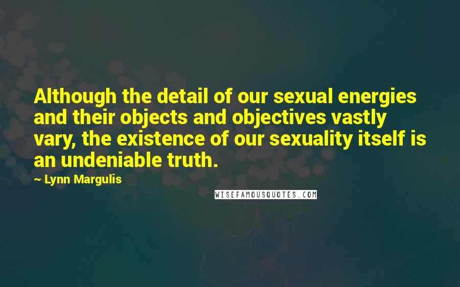 Lynn Margulis Quotes: Although the detail of our sexual energies and their objects and objectives vastly vary, the existence of our sexuality itself is an undeniable truth.