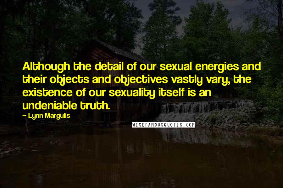 Lynn Margulis Quotes: Although the detail of our sexual energies and their objects and objectives vastly vary, the existence of our sexuality itself is an undeniable truth.