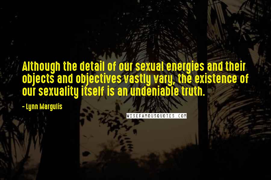 Lynn Margulis Quotes: Although the detail of our sexual energies and their objects and objectives vastly vary, the existence of our sexuality itself is an undeniable truth.