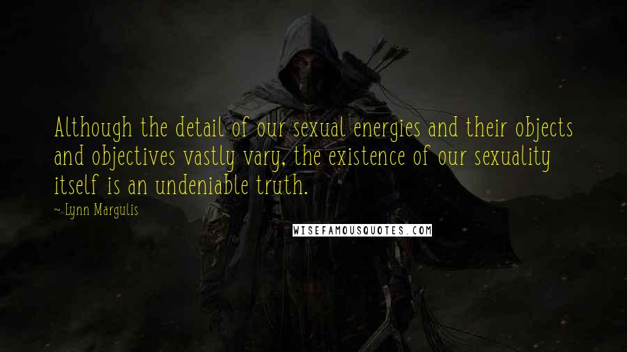 Lynn Margulis Quotes: Although the detail of our sexual energies and their objects and objectives vastly vary, the existence of our sexuality itself is an undeniable truth.