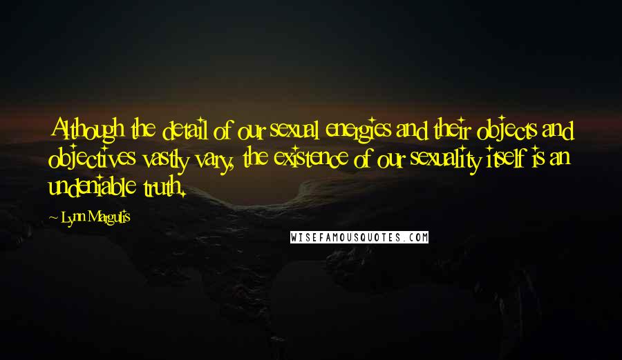 Lynn Margulis Quotes: Although the detail of our sexual energies and their objects and objectives vastly vary, the existence of our sexuality itself is an undeniable truth.