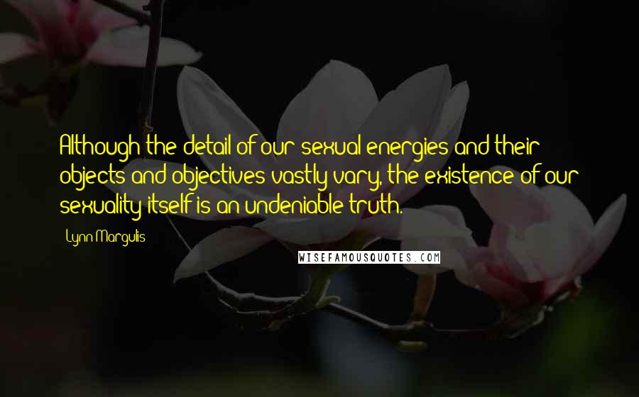 Lynn Margulis Quotes: Although the detail of our sexual energies and their objects and objectives vastly vary, the existence of our sexuality itself is an undeniable truth.