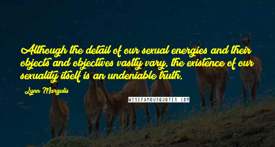 Lynn Margulis Quotes: Although the detail of our sexual energies and their objects and objectives vastly vary, the existence of our sexuality itself is an undeniable truth.
