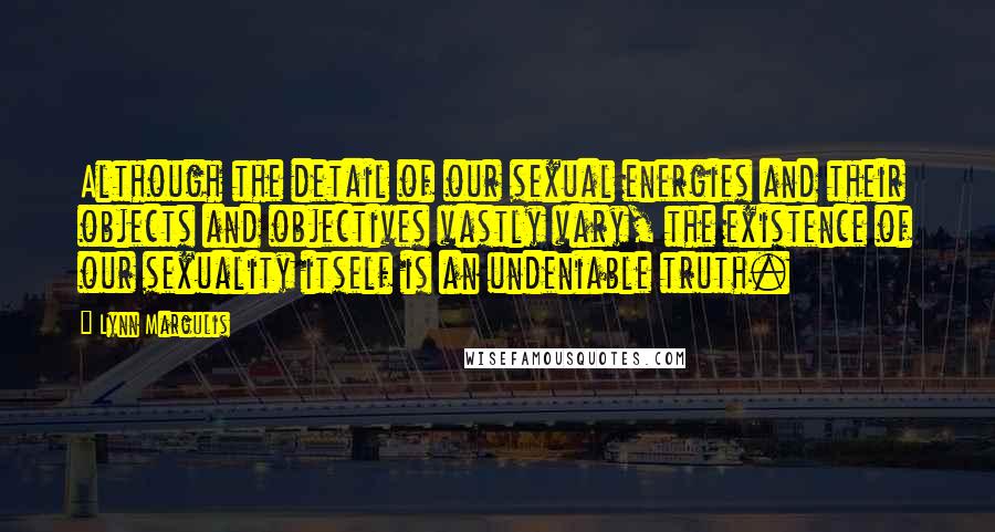 Lynn Margulis Quotes: Although the detail of our sexual energies and their objects and objectives vastly vary, the existence of our sexuality itself is an undeniable truth.