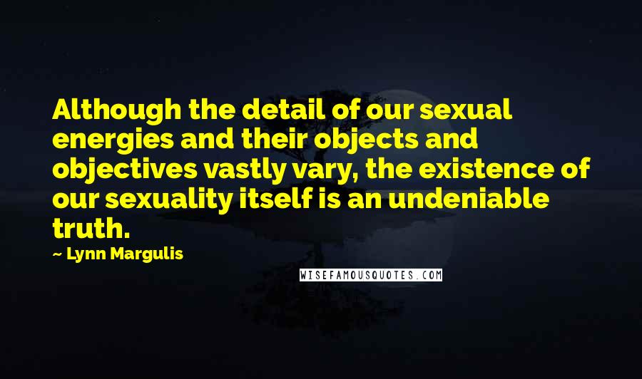 Lynn Margulis Quotes: Although the detail of our sexual energies and their objects and objectives vastly vary, the existence of our sexuality itself is an undeniable truth.