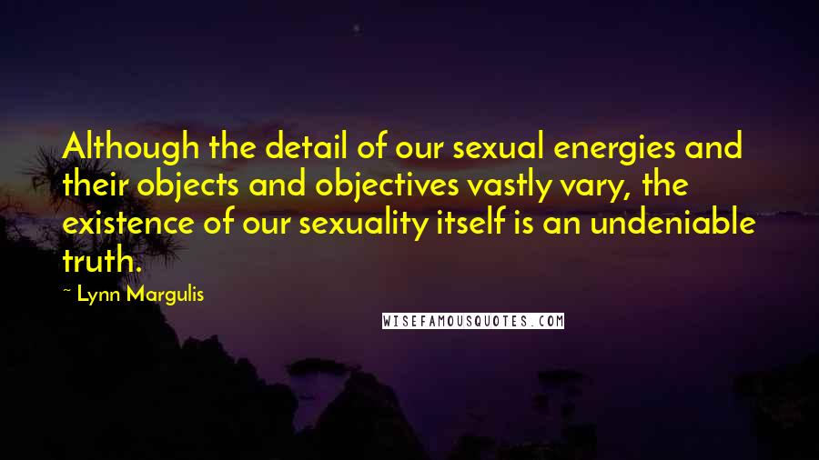 Lynn Margulis Quotes: Although the detail of our sexual energies and their objects and objectives vastly vary, the existence of our sexuality itself is an undeniable truth.