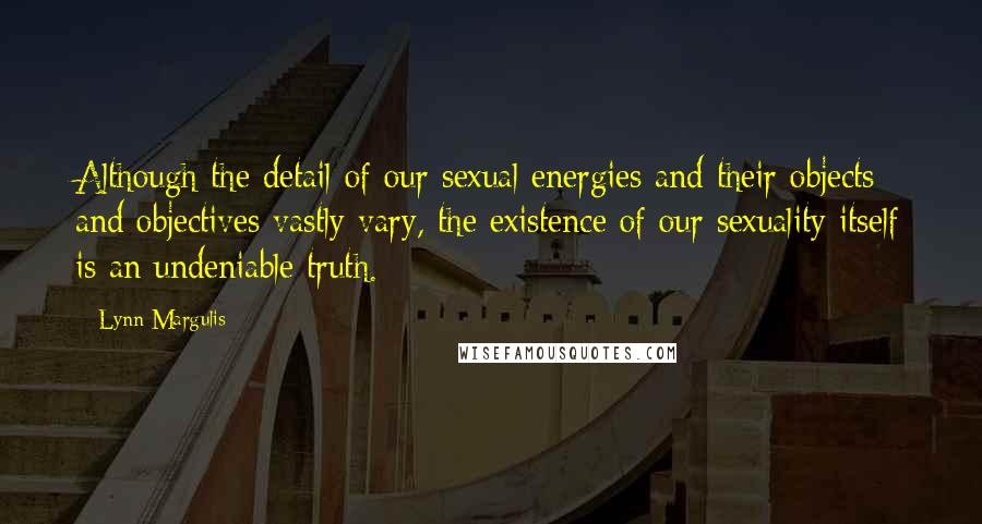 Lynn Margulis Quotes: Although the detail of our sexual energies and their objects and objectives vastly vary, the existence of our sexuality itself is an undeniable truth.