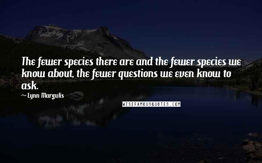 Lynn Margulis Quotes: The fewer species there are and the fewer species we know about, the fewer questions we even know to ask.