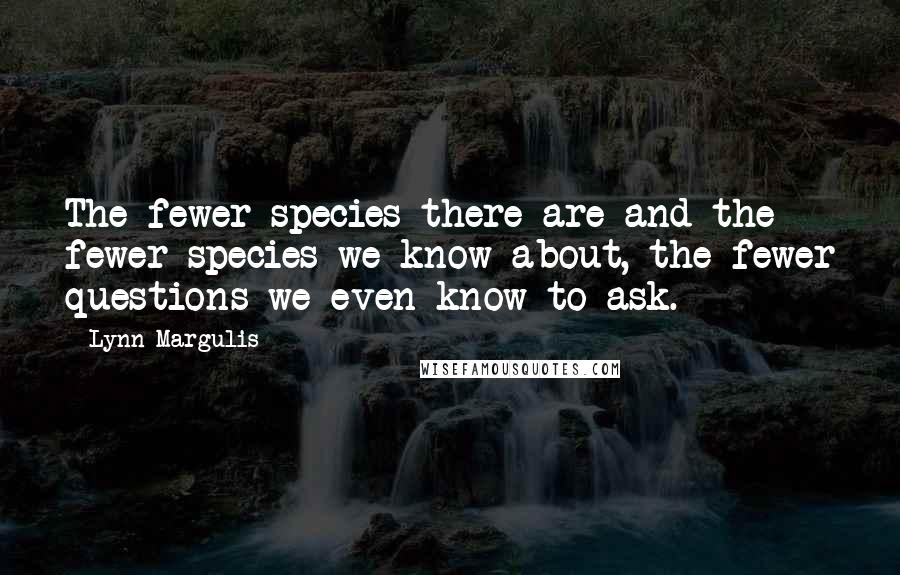 Lynn Margulis Quotes: The fewer species there are and the fewer species we know about, the fewer questions we even know to ask.