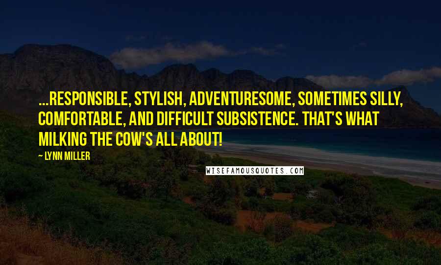 Lynn Miller Quotes: ...responsible, stylish, adventuresome, sometimes silly, comfortable, and difficult subsistence. That's what milking the cow's all about!