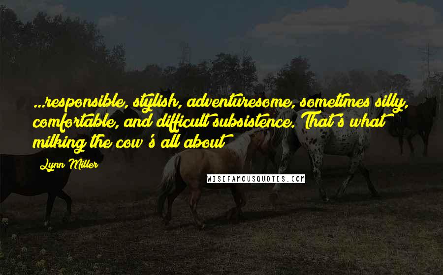 Lynn Miller Quotes: ...responsible, stylish, adventuresome, sometimes silly, comfortable, and difficult subsistence. That's what milking the cow's all about!