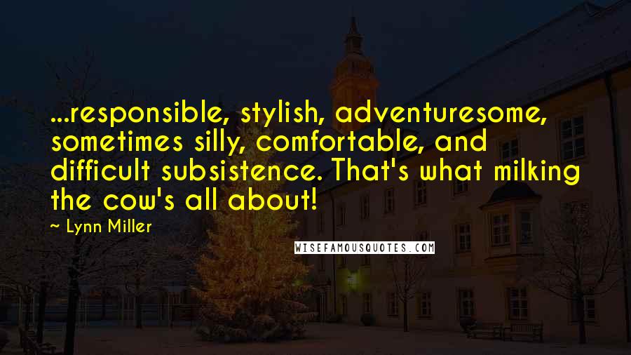 Lynn Miller Quotes: ...responsible, stylish, adventuresome, sometimes silly, comfortable, and difficult subsistence. That's what milking the cow's all about!