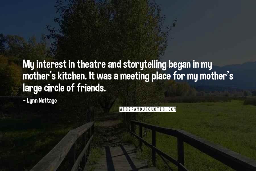 Lynn Nottage Quotes: My interest in theatre and storytelling began in my mother's kitchen. It was a meeting place for my mother's large circle of friends.