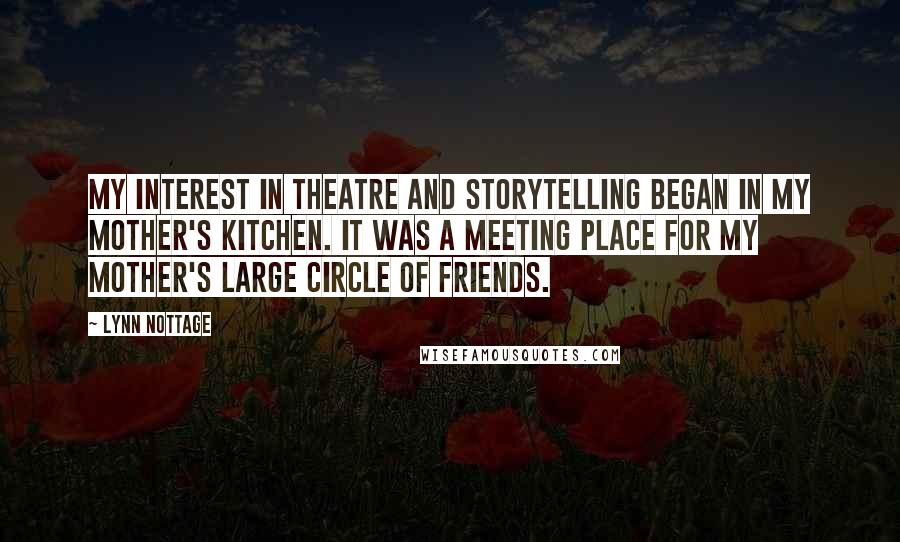 Lynn Nottage Quotes: My interest in theatre and storytelling began in my mother's kitchen. It was a meeting place for my mother's large circle of friends.