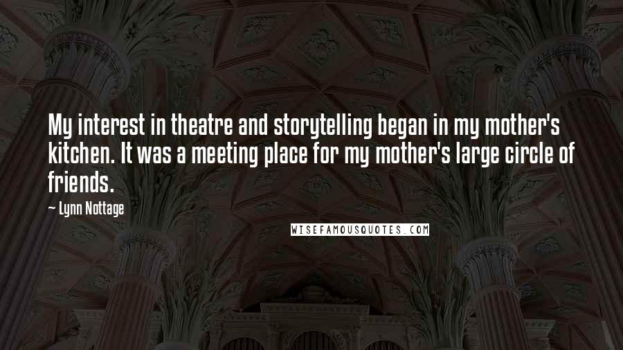 Lynn Nottage Quotes: My interest in theatre and storytelling began in my mother's kitchen. It was a meeting place for my mother's large circle of friends.
