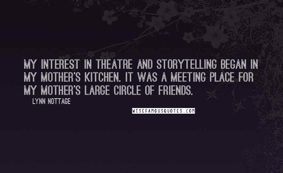 Lynn Nottage Quotes: My interest in theatre and storytelling began in my mother's kitchen. It was a meeting place for my mother's large circle of friends.