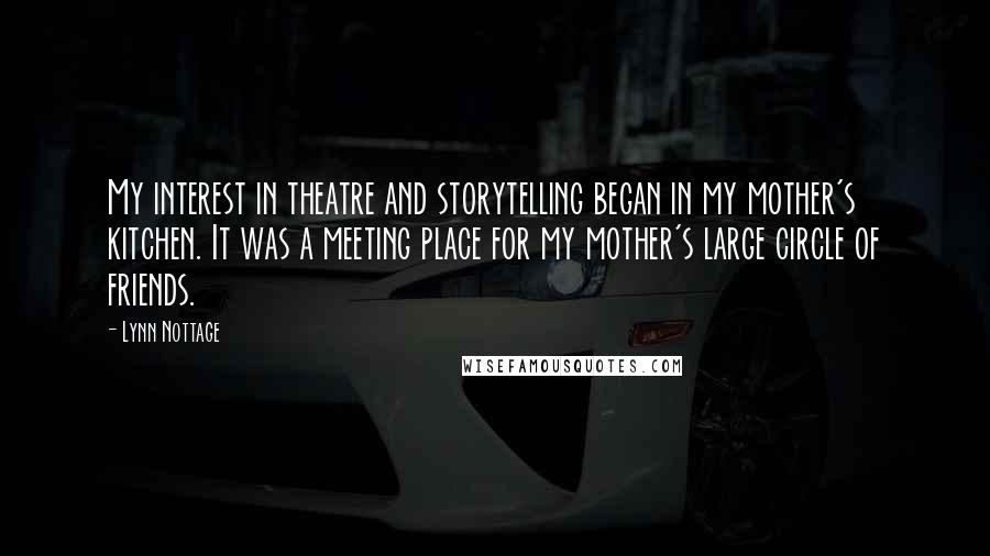 Lynn Nottage Quotes: My interest in theatre and storytelling began in my mother's kitchen. It was a meeting place for my mother's large circle of friends.