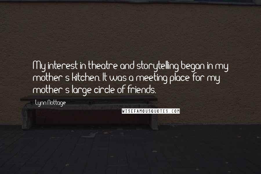 Lynn Nottage Quotes: My interest in theatre and storytelling began in my mother's kitchen. It was a meeting place for my mother's large circle of friends.
