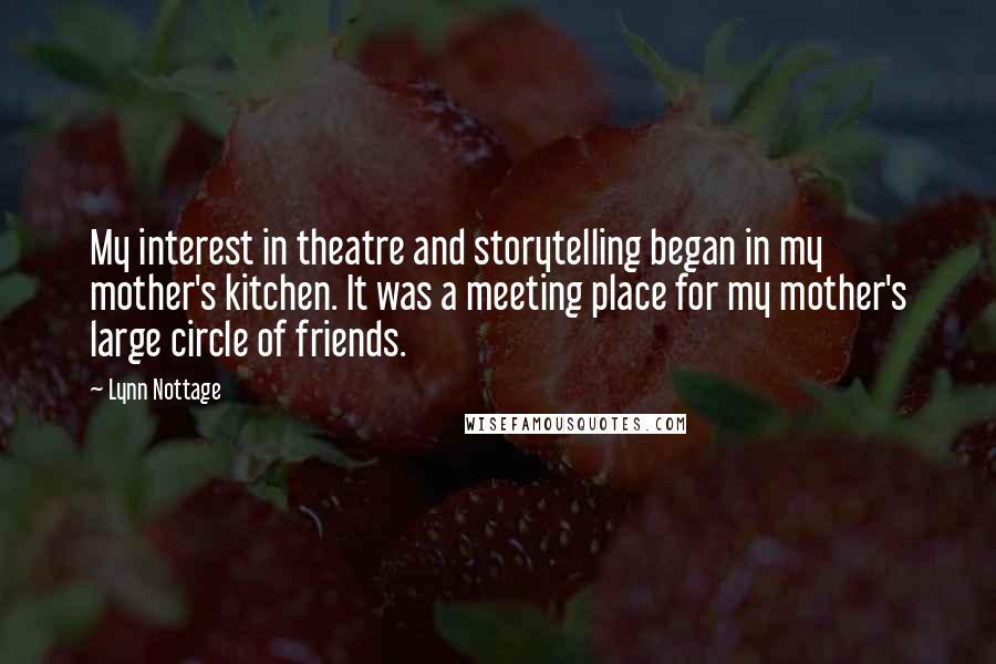 Lynn Nottage Quotes: My interest in theatre and storytelling began in my mother's kitchen. It was a meeting place for my mother's large circle of friends.