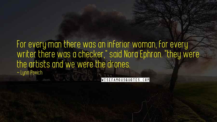 Lynn Povich Quotes: For every man there was an inferior woman, for every writer there was a checker," said Nora Ephron. "they were the artists and we were the drones.