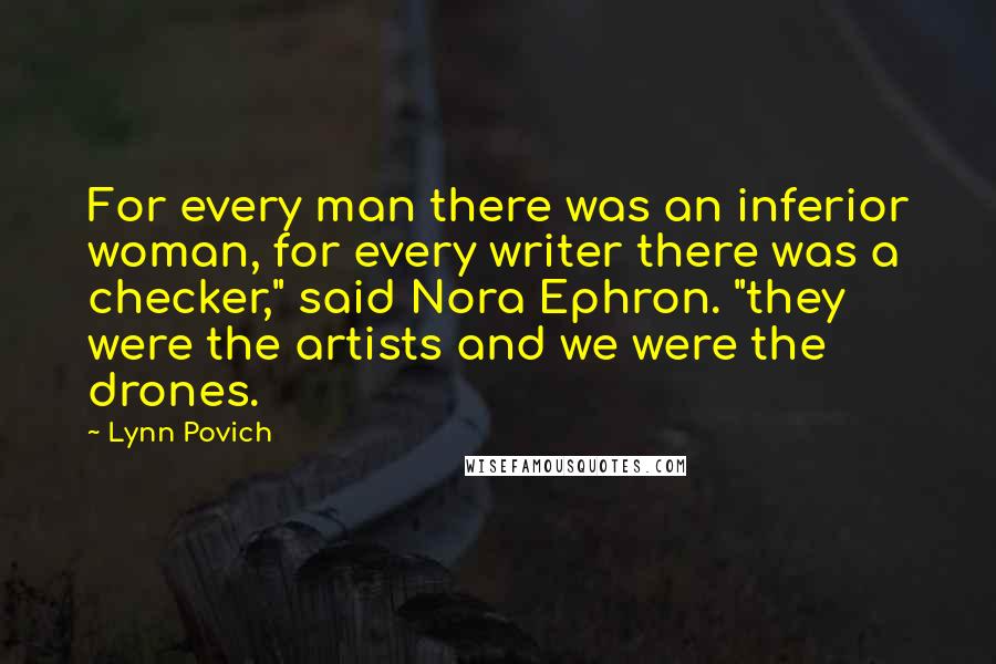 Lynn Povich Quotes: For every man there was an inferior woman, for every writer there was a checker," said Nora Ephron. "they were the artists and we were the drones.