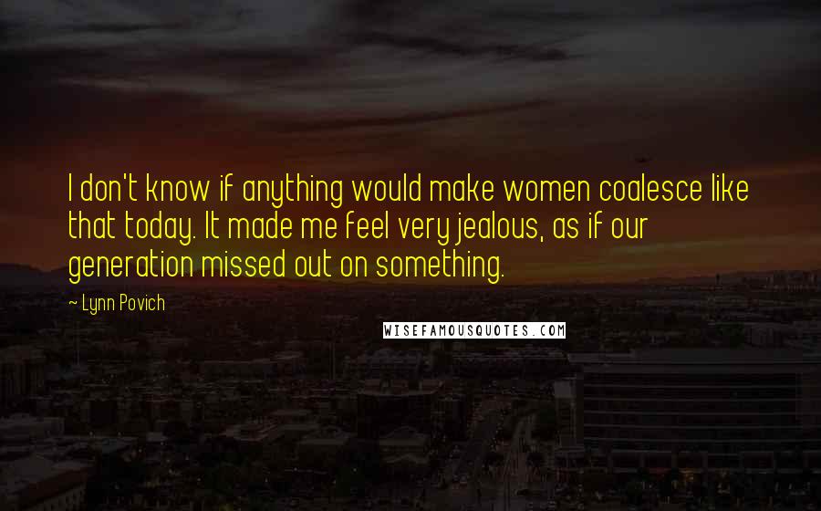 Lynn Povich Quotes: I don't know if anything would make women coalesce like that today. It made me feel very jealous, as if our generation missed out on something.