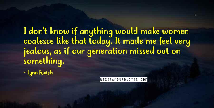 Lynn Povich Quotes: I don't know if anything would make women coalesce like that today. It made me feel very jealous, as if our generation missed out on something.