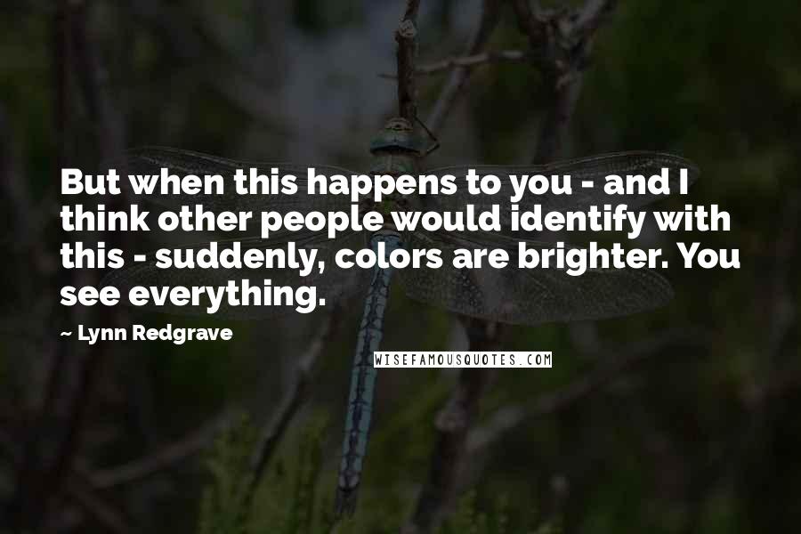 Lynn Redgrave Quotes: But when this happens to you - and I think other people would identify with this - suddenly, colors are brighter. You see everything.
