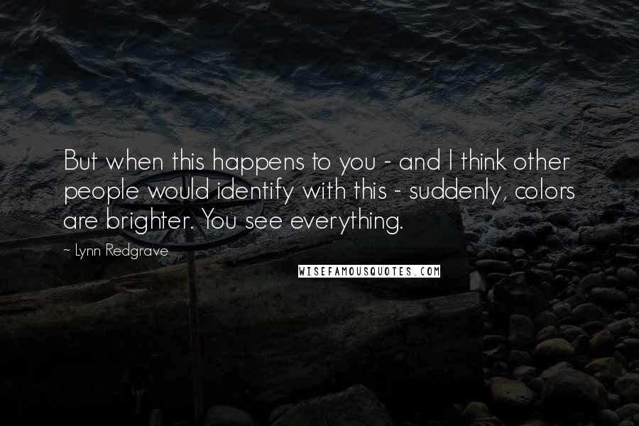 Lynn Redgrave Quotes: But when this happens to you - and I think other people would identify with this - suddenly, colors are brighter. You see everything.