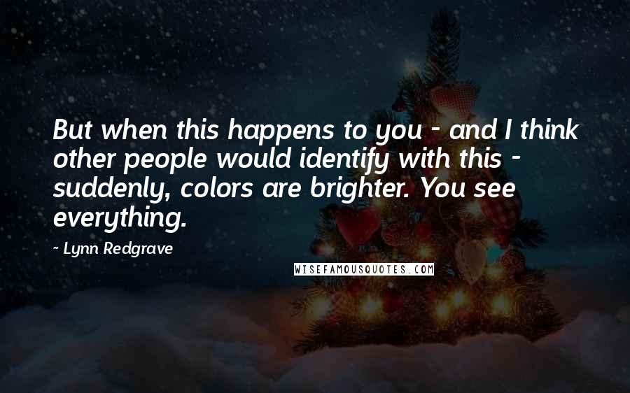 Lynn Redgrave Quotes: But when this happens to you - and I think other people would identify with this - suddenly, colors are brighter. You see everything.