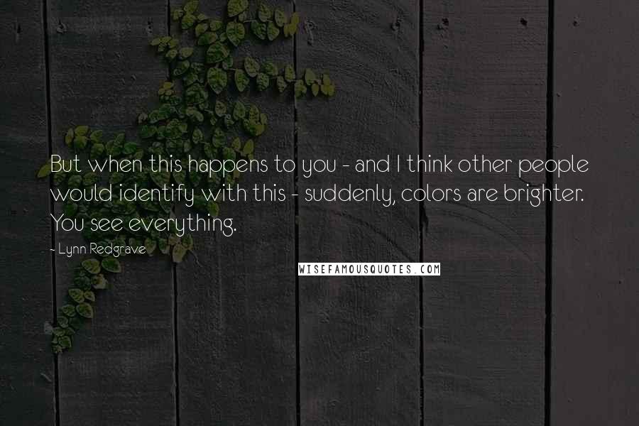 Lynn Redgrave Quotes: But when this happens to you - and I think other people would identify with this - suddenly, colors are brighter. You see everything.