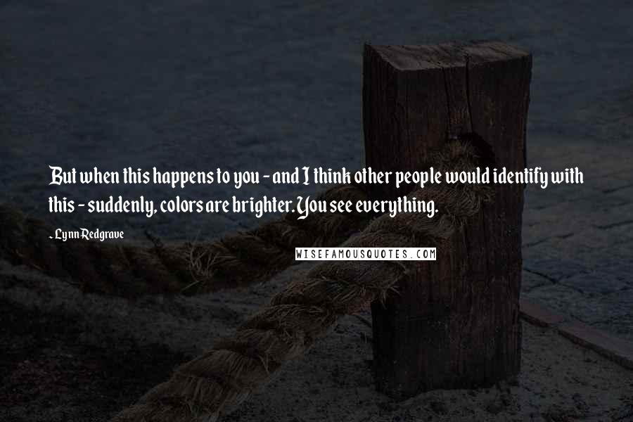 Lynn Redgrave Quotes: But when this happens to you - and I think other people would identify with this - suddenly, colors are brighter. You see everything.