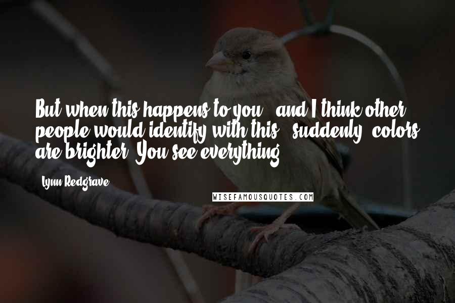 Lynn Redgrave Quotes: But when this happens to you - and I think other people would identify with this - suddenly, colors are brighter. You see everything.