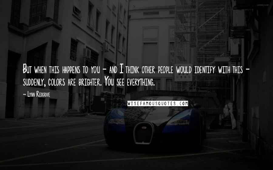 Lynn Redgrave Quotes: But when this happens to you - and I think other people would identify with this - suddenly, colors are brighter. You see everything.