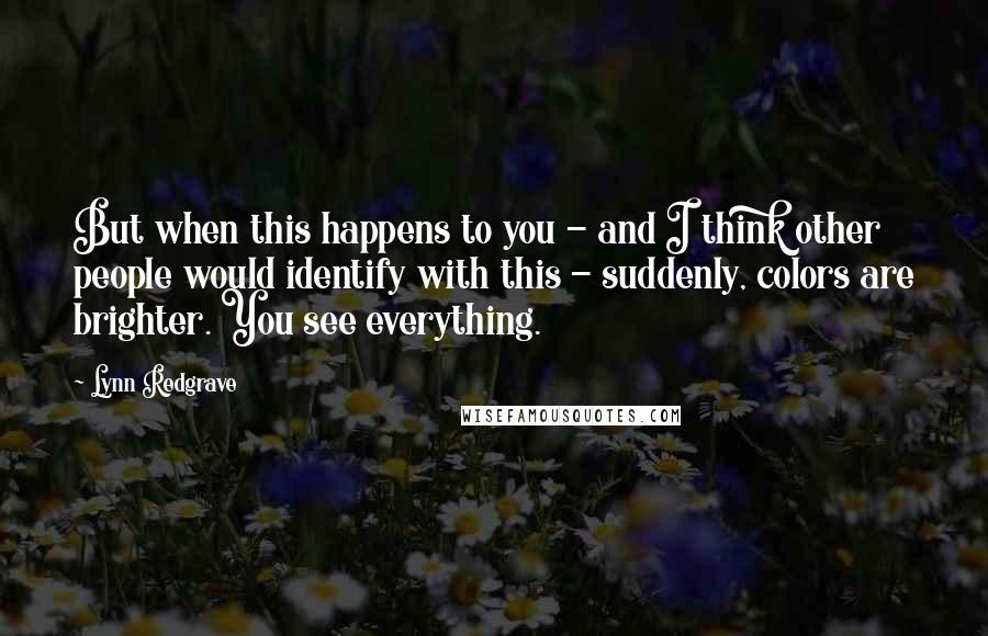 Lynn Redgrave Quotes: But when this happens to you - and I think other people would identify with this - suddenly, colors are brighter. You see everything.