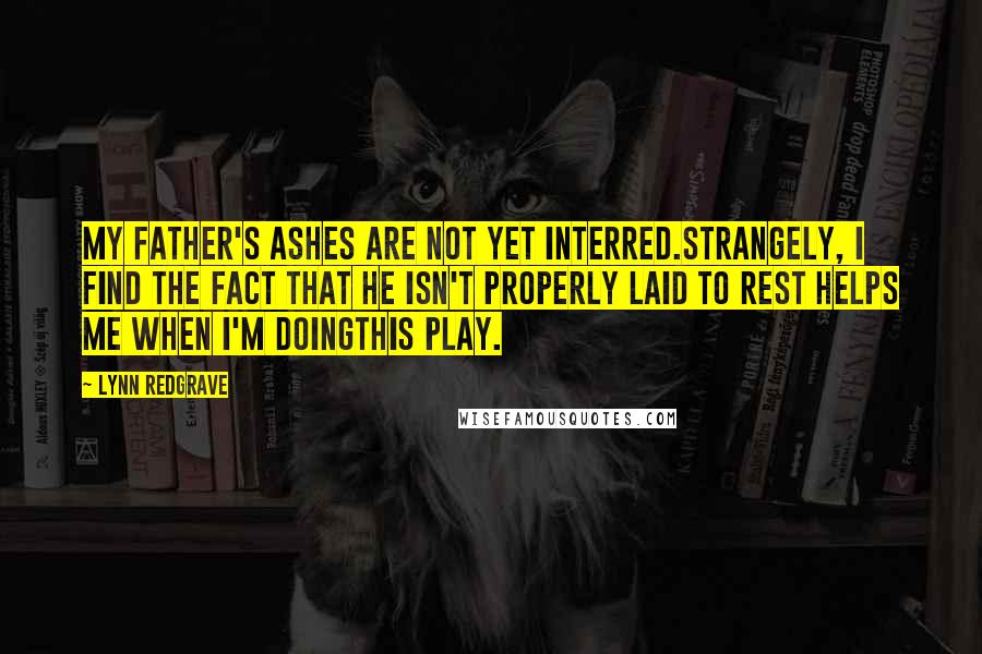 Lynn Redgrave Quotes: My father's ashes are not yet interred.strangely, I find the fact that he isn't properly laid to rest helps me when I'm doingthis play.