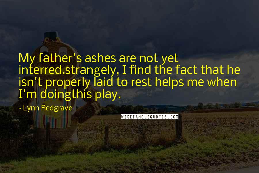 Lynn Redgrave Quotes: My father's ashes are not yet interred.strangely, I find the fact that he isn't properly laid to rest helps me when I'm doingthis play.