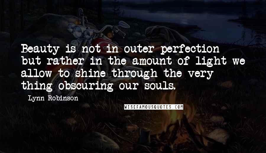 Lynn Robinson Quotes: Beauty is not in outer perfection but rather in the amount of light we allow to shine through the very thing obscuring our souls.