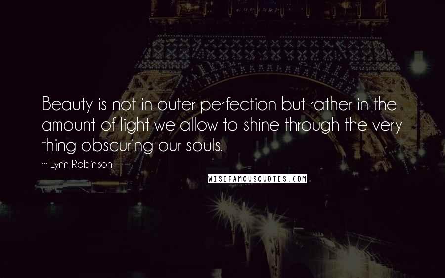 Lynn Robinson Quotes: Beauty is not in outer perfection but rather in the amount of light we allow to shine through the very thing obscuring our souls.