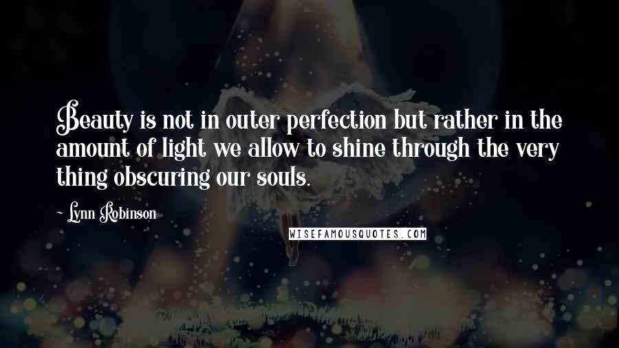 Lynn Robinson Quotes: Beauty is not in outer perfection but rather in the amount of light we allow to shine through the very thing obscuring our souls.