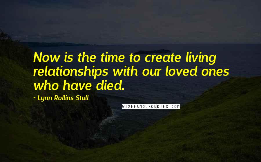 Lynn Rollins Stull Quotes: Now is the time to create living relationships with our loved ones who have died.