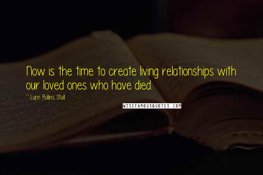 Lynn Rollins Stull Quotes: Now is the time to create living relationships with our loved ones who have died.