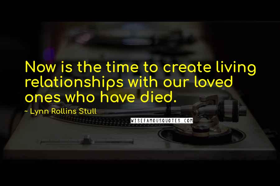 Lynn Rollins Stull Quotes: Now is the time to create living relationships with our loved ones who have died.