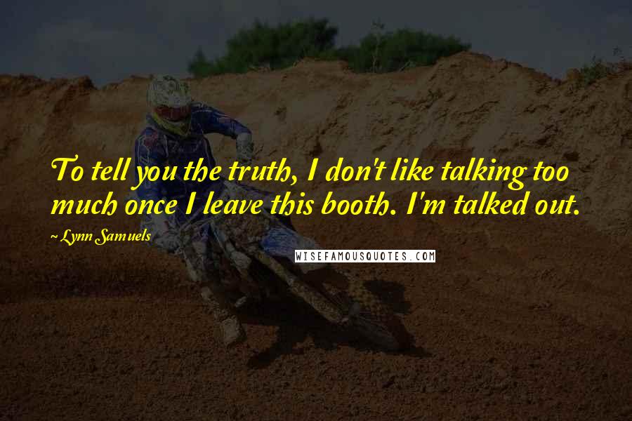 Lynn Samuels Quotes: To tell you the truth, I don't like talking too much once I leave this booth. I'm talked out.